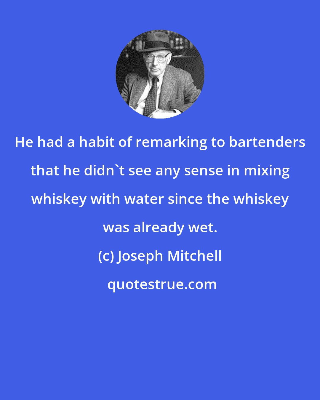 Joseph Mitchell: He had a habit of remarking to bartenders that he didn't see any sense in mixing whiskey with water since the whiskey was already wet.