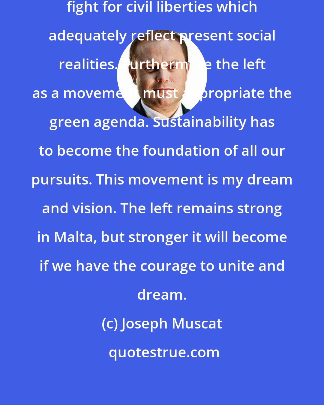 Joseph Muscat: We should be active leaders in the fight for civil liberties which adequately reflect present social realities. Furthermore the left as a movement must appropriate the green agenda. Sustainability has to become the foundation of all our pursuits. This movement is my dream and vision. The left remains strong in Malta, but stronger it will become if we have the courage to unite and dream.