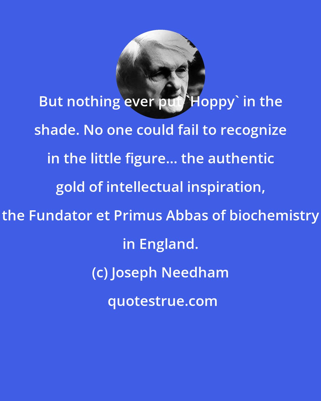 Joseph Needham: But nothing ever put 'Hoppy' in the shade. No one could fail to recognize in the little figure... the authentic gold of intellectual inspiration, the Fundator et Primus Abbas of biochemistry in England.