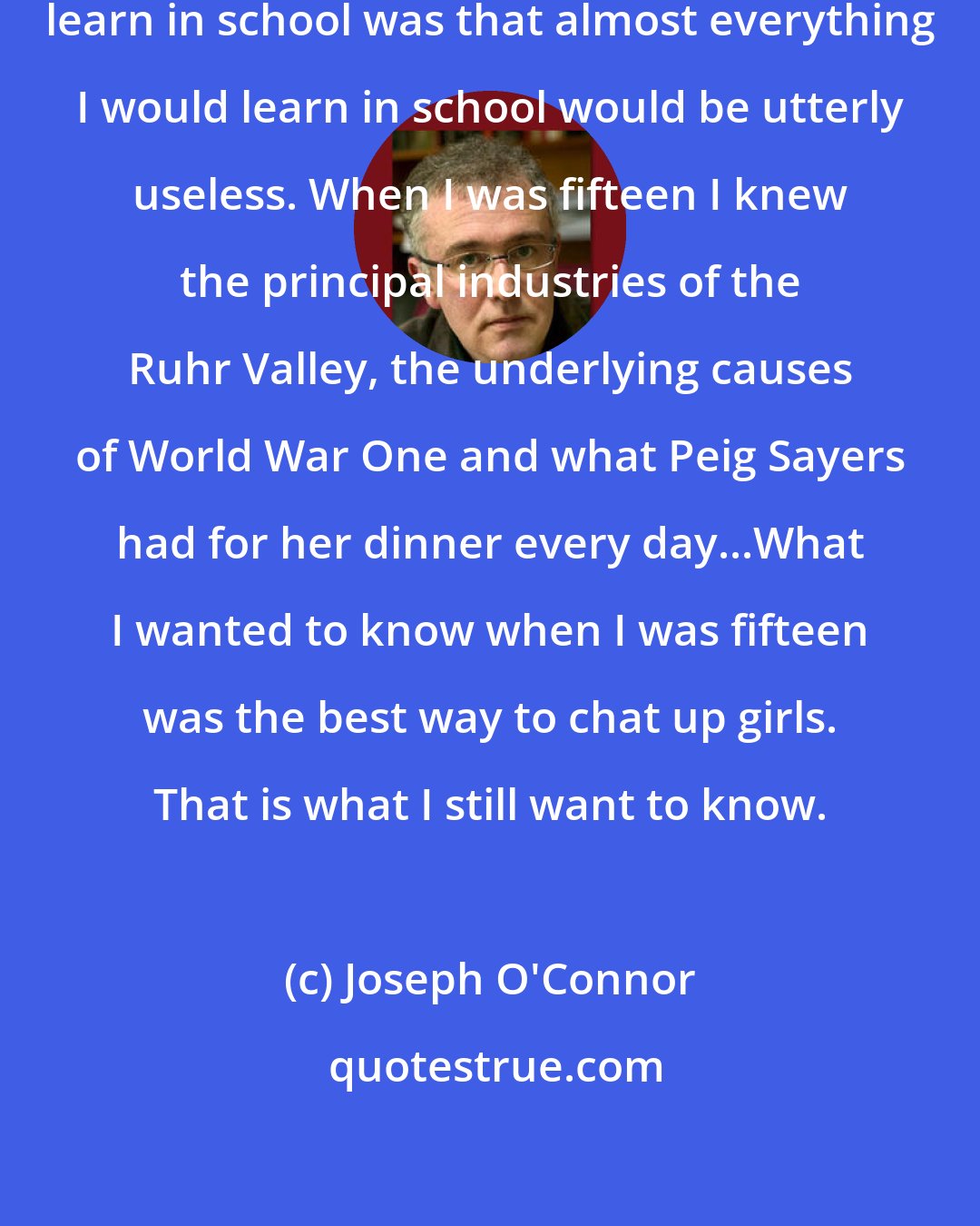 Joseph O'Connor: The most important thing I would learn in school was that almost everything I would learn in school would be utterly useless. When I was fifteen I knew the principal industries of the Ruhr Valley, the underlying causes of World War One and what Peig Sayers had for her dinner every day...What I wanted to know when I was fifteen was the best way to chat up girls. That is what I still want to know.
