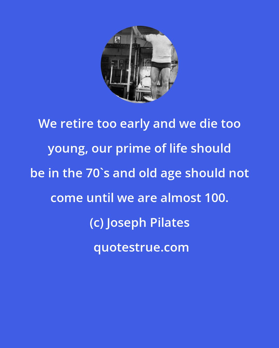 Joseph Pilates: We retire too early and we die too young, our prime of life should be in the 70's and old age should not come until we are almost 100.