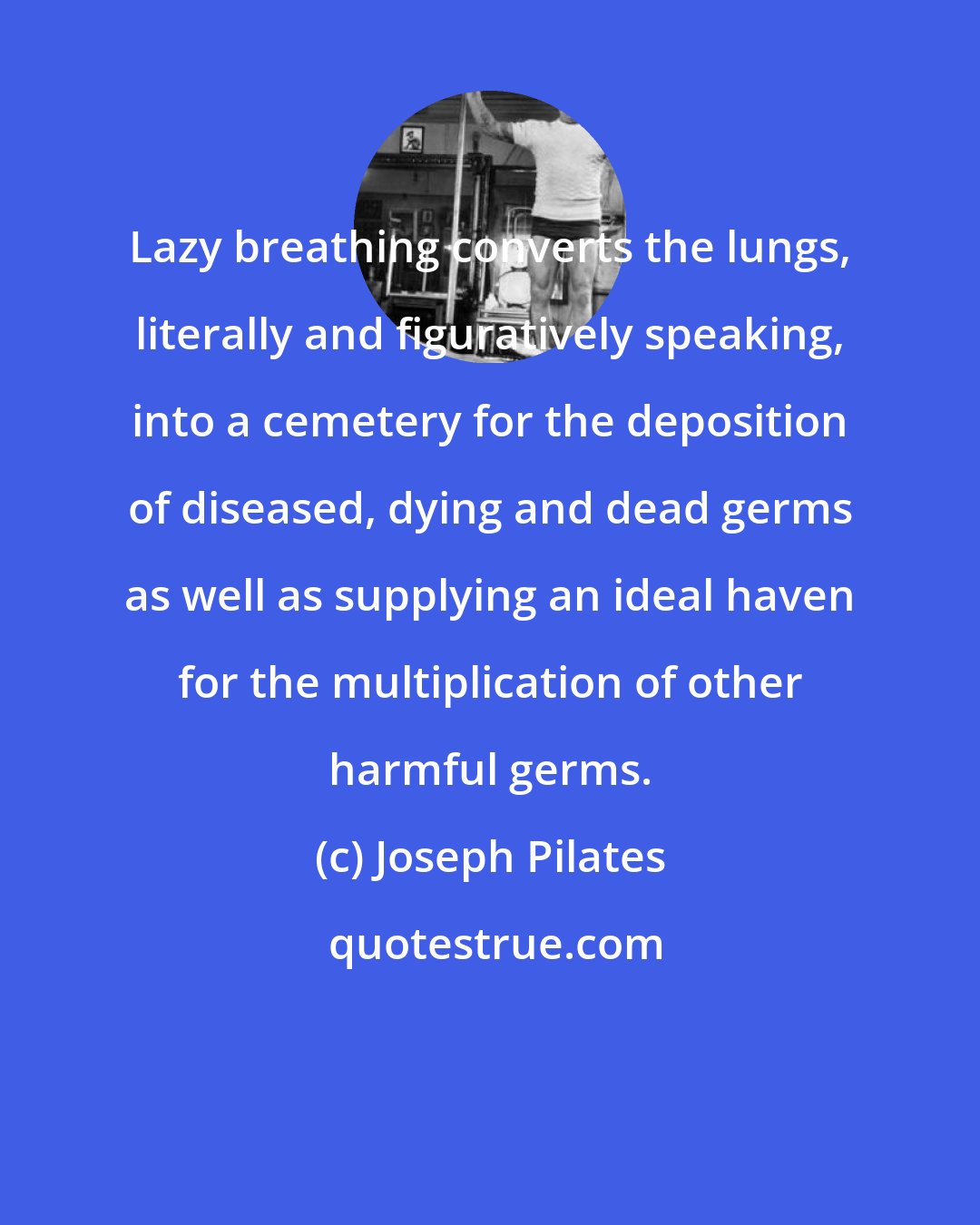 Joseph Pilates: Lazy breathing converts the lungs, literally and figuratively speaking, into a cemetery for the deposition of diseased, dying and dead germs as well as supplying an ideal haven for the multiplication of other harmful germs.