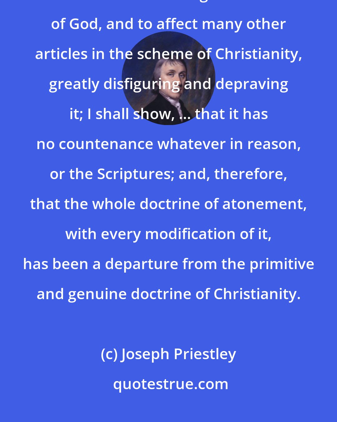 Joseph Priestley: As I conceive this doctrine to be a gross misrepresentation of the character and moral government of God, and to affect many other articles in the scheme of Christianity, greatly disfiguring and depraving it; I shall show, ... that it has no countenance whatever in reason, or the Scriptures; and, therefore, that the whole doctrine of atonement, with every modification of it, has been a departure from the primitive and genuine doctrine of Christianity.