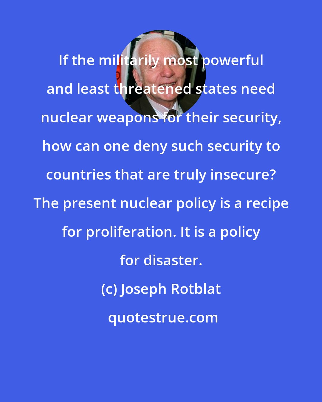 Joseph Rotblat: If the militarily most powerful and least threatened states need nuclear weapons for their security, how can one deny such security to countries that are truly insecure? The present nuclear policy is a recipe for proliferation. It is a policy for disaster.