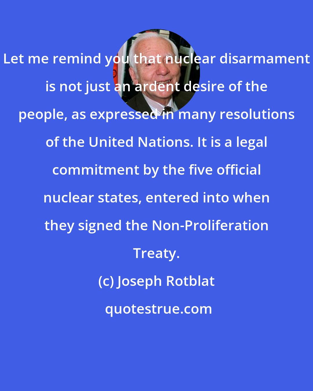 Joseph Rotblat: Let me remind you that nuclear disarmament is not just an ardent desire of the people, as expressed in many resolutions of the United Nations. It is a legal commitment by the five official nuclear states, entered into when they signed the Non-Proliferation Treaty.