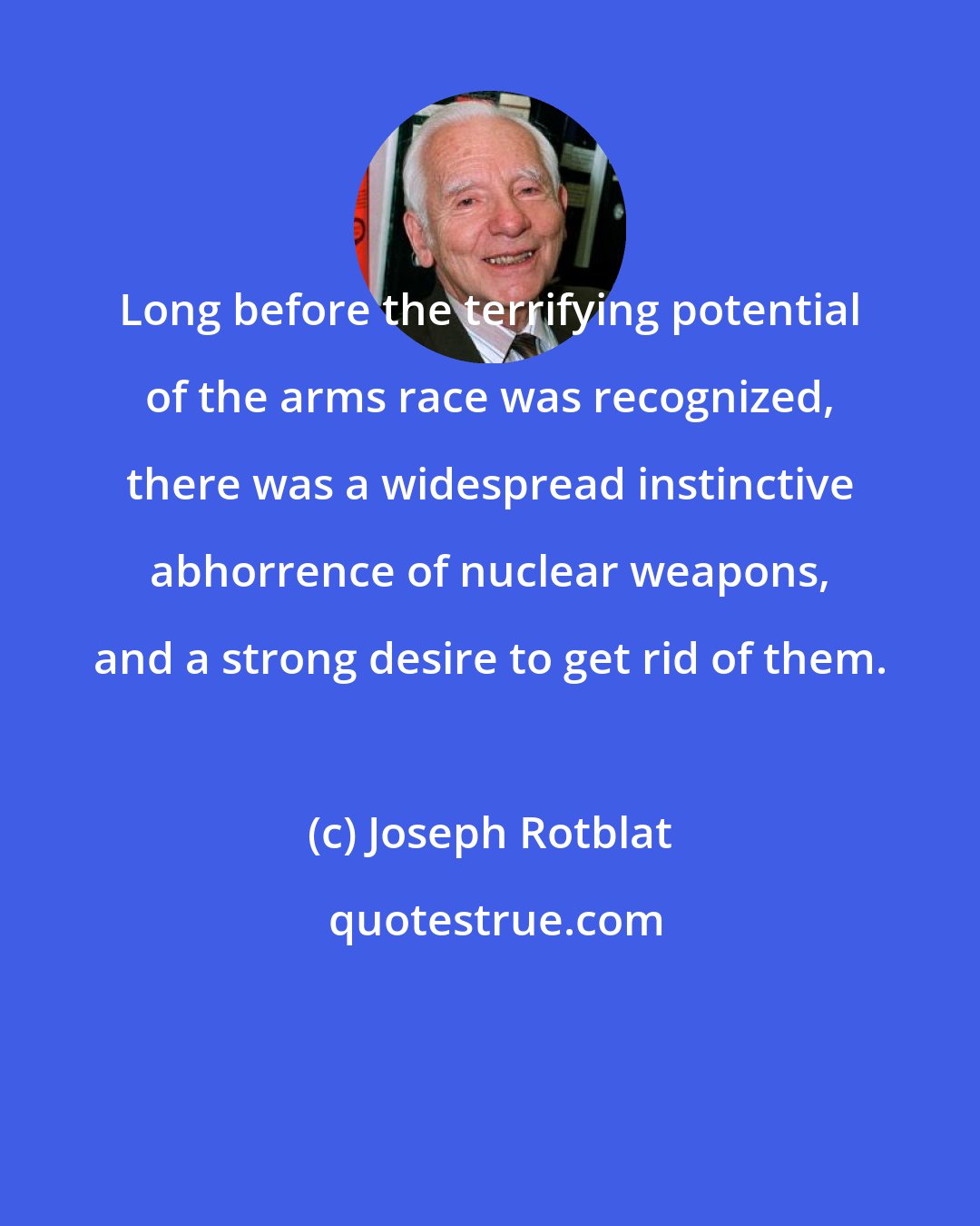 Joseph Rotblat: Long before the terrifying potential of the arms race was recognized, there was a widespread instinctive abhorrence of nuclear weapons, and a strong desire to get rid of them.