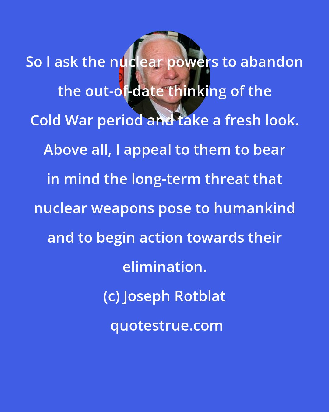 Joseph Rotblat: So I ask the nuclear powers to abandon the out-of-date thinking of the Cold War period and take a fresh look. Above all, I appeal to them to bear in mind the long-term threat that nuclear weapons pose to humankind and to begin action towards their elimination.