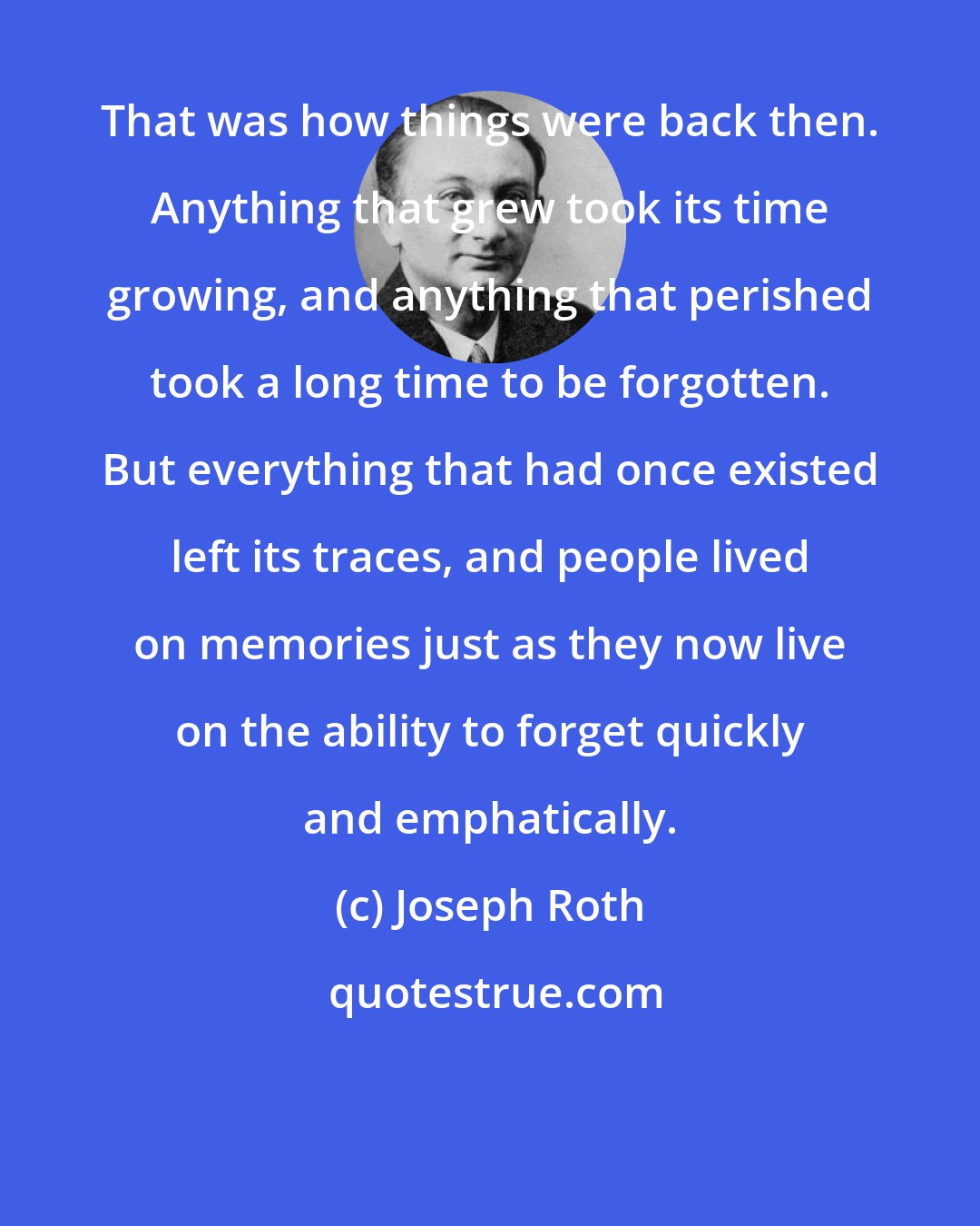 Joseph Roth: That was how things were back then. Anything that grew took its time growing, and anything that perished took a long time to be forgotten. But everything that had once existed left its traces, and people lived on memories just as they now live on the ability to forget quickly and emphatically.