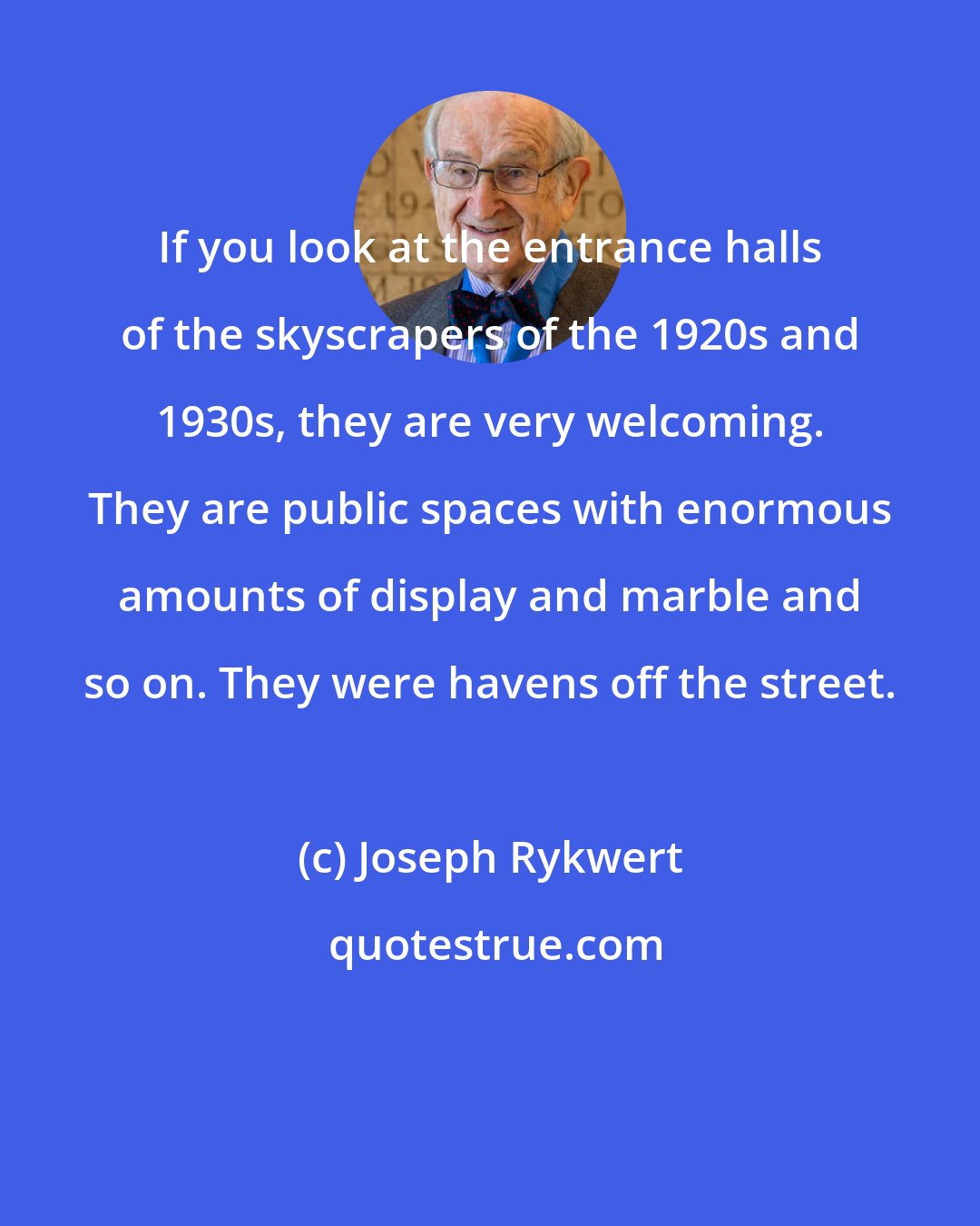 Joseph Rykwert: If you look at the entrance halls of the skyscrapers of the 1920s and 1930s, they are very welcoming. They are public spaces with enormous amounts of display and marble and so on. They were havens off the street.