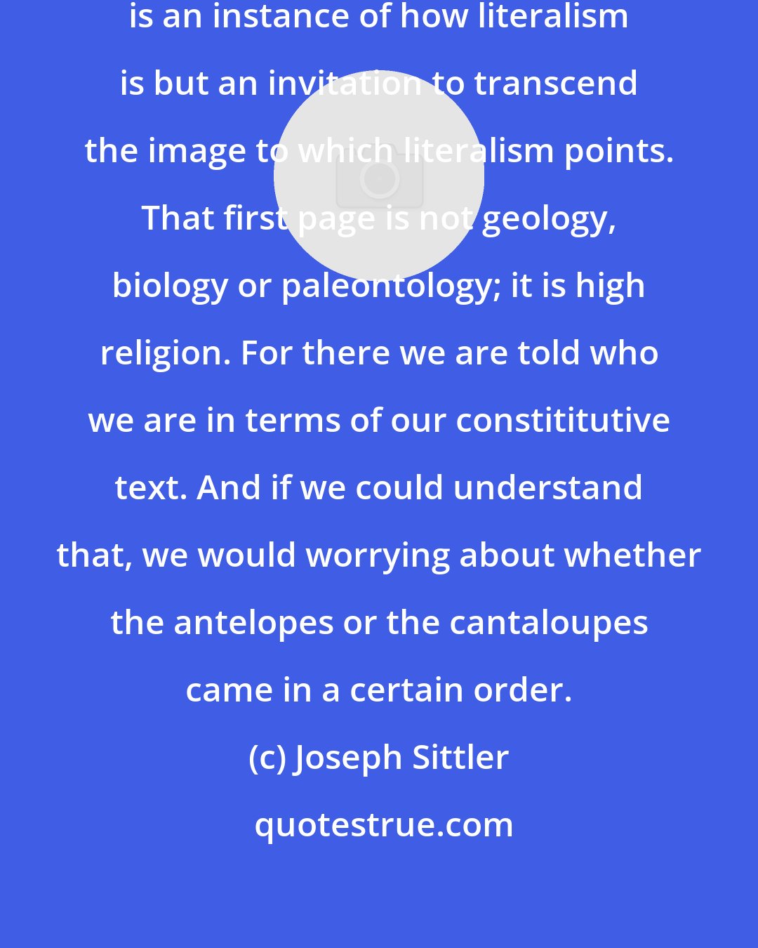 Joseph Sittler: On the first page of the Bible there is an instance of how literalism is but an invitation to transcend the image to which literalism points. That first page is not geology, biology or paleontology; it is high religion. For there we are told who we are in terms of our constititutive text. And if we could understand that, we would worrying about whether the antelopes or the cantaloupes came in a certain order.