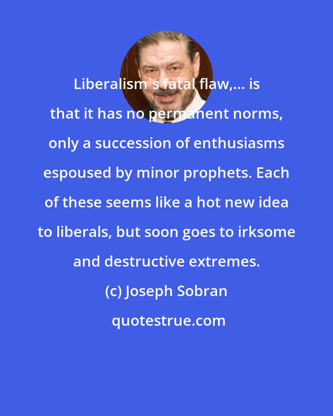 Joseph Sobran: Liberalism's fatal flaw,... is that it has no permanent norms, only a succession of enthusiasms espoused by minor prophets. Each of these seems like a hot new idea to liberals, but soon goes to irksome and destructive extremes.