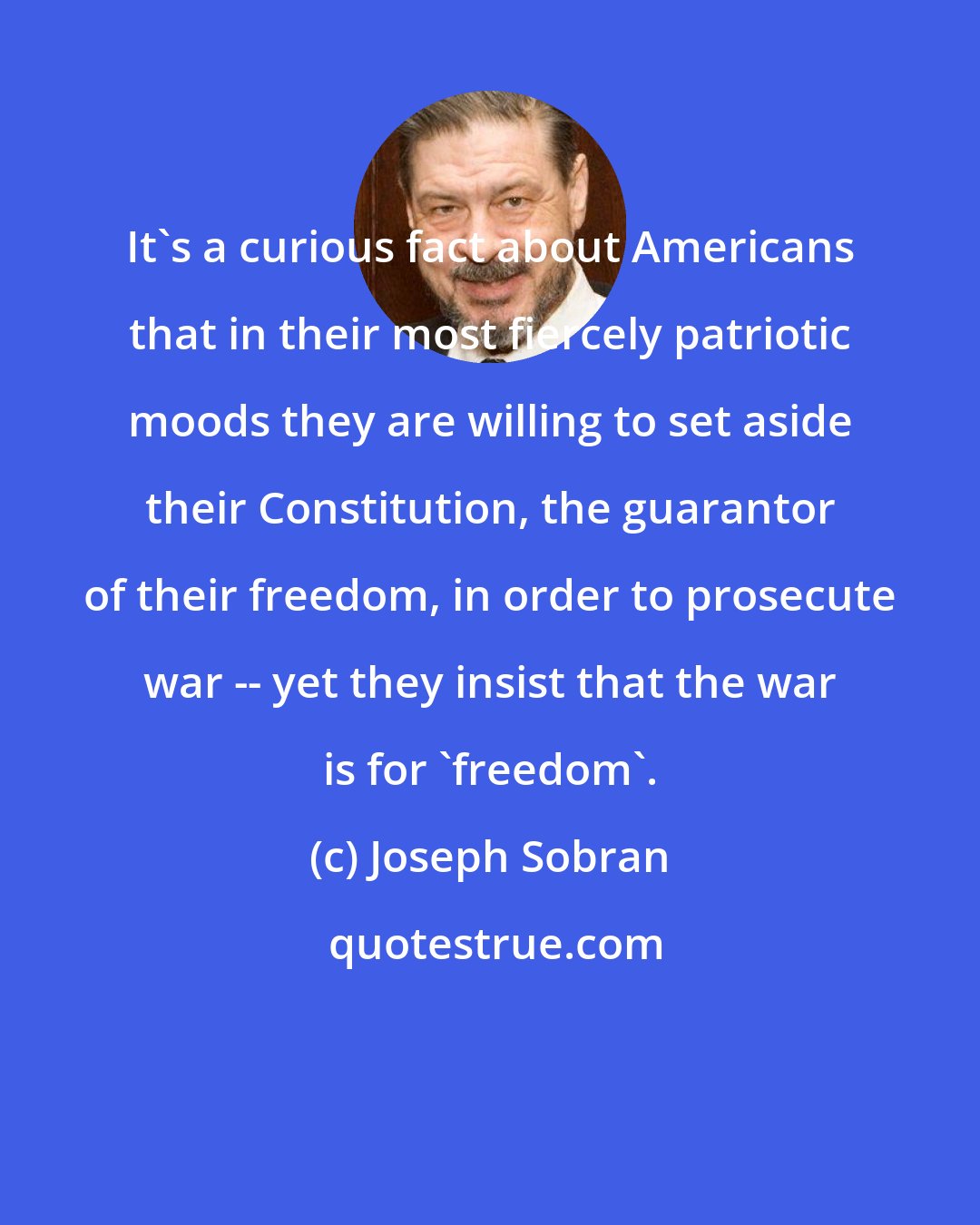 Joseph Sobran: It's a curious fact about Americans that in their most fiercely patriotic moods they are willing to set aside their Constitution, the guarantor of their freedom, in order to prosecute war -- yet they insist that the war is for 'freedom'.