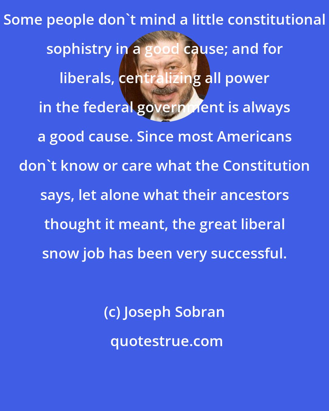 Joseph Sobran: Some people don't mind a little constitutional sophistry in a good cause; and for liberals, centralizing all power in the federal government is always a good cause. Since most Americans don't know or care what the Constitution says, let alone what their ancestors thought it meant, the great liberal snow job has been very successful.