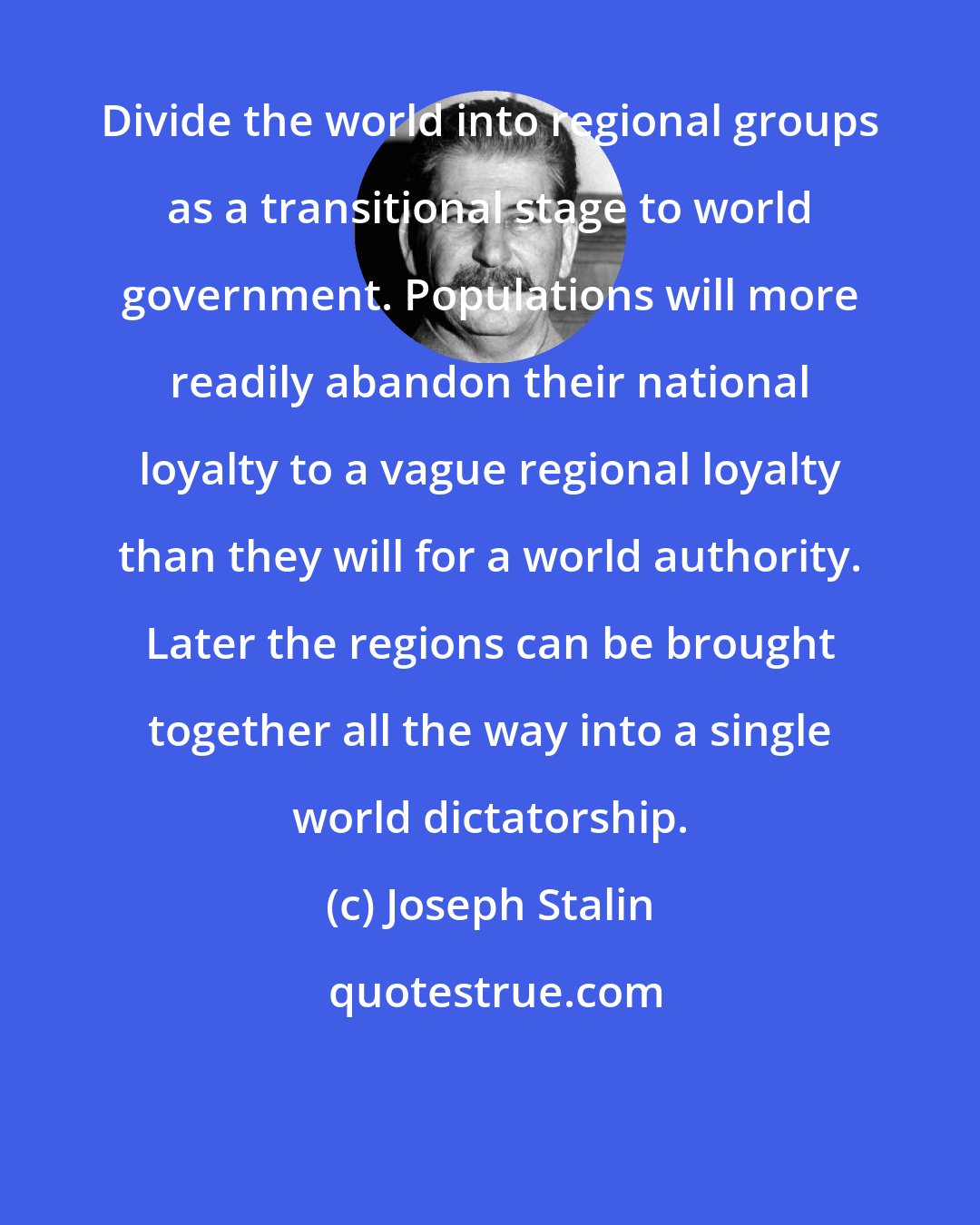 Joseph Stalin: Divide the world into regional groups as a transitional stage to world government. Populations will more readily abandon their national loyalty to a vague regional loyalty than they will for a world authority. Later the regions can be brought together all the way into a single world dictatorship.