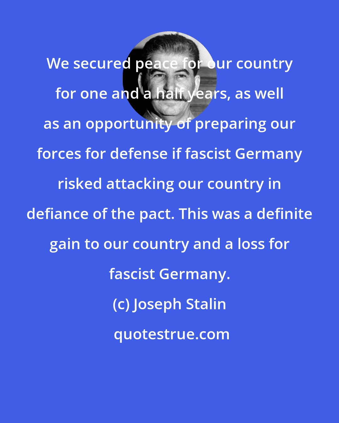 Joseph Stalin: We secured peace for our country for one and a half years, as well as an opportunity of preparing our forces for defense if fascist Germany risked attacking our country in defiance of the pact. This was a definite gain to our country and a loss for fascist Germany.