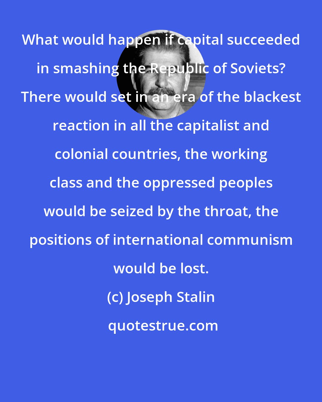 Joseph Stalin: What would happen if capital succeeded in smashing the Republic of Soviets? There would set in an era of the blackest reaction in all the capitalist and colonial countries, the working class and the oppressed peoples would be seized by the throat, the positions of international communism would be lost.