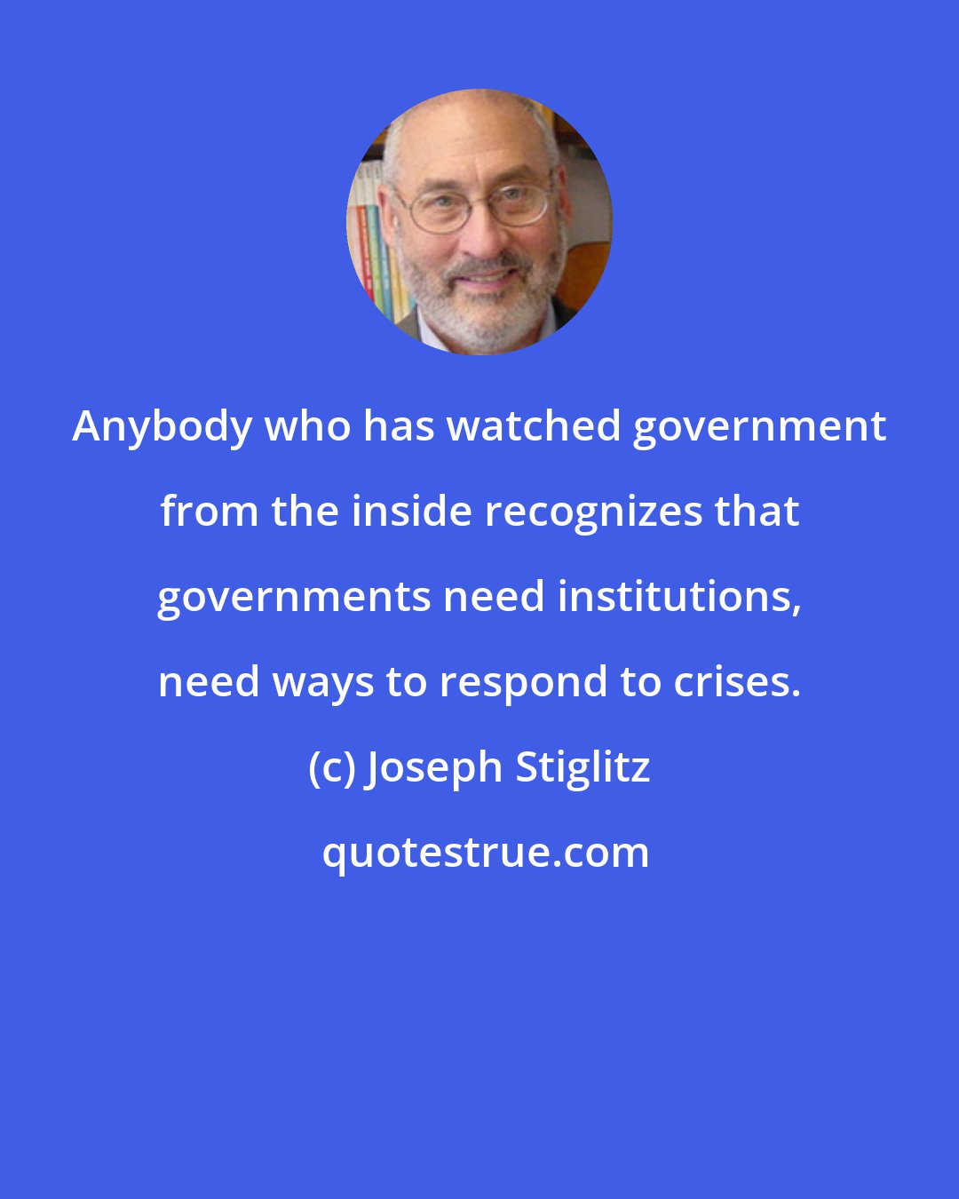 Joseph Stiglitz: Anybody who has watched government from the inside recognizes that governments need institutions, need ways to respond to crises.