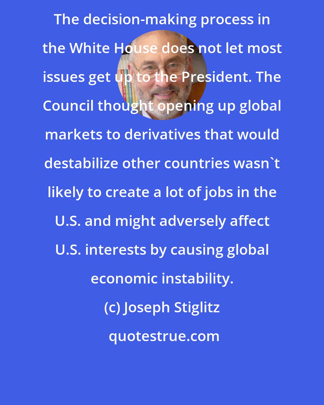 Joseph Stiglitz: The decision-making process in the White House does not let most issues get up to the President. The Council thought opening up global markets to derivatives that would destabilize other countries wasn't likely to create a lot of jobs in the U.S. and might adversely affect U.S. interests by causing global economic instability.