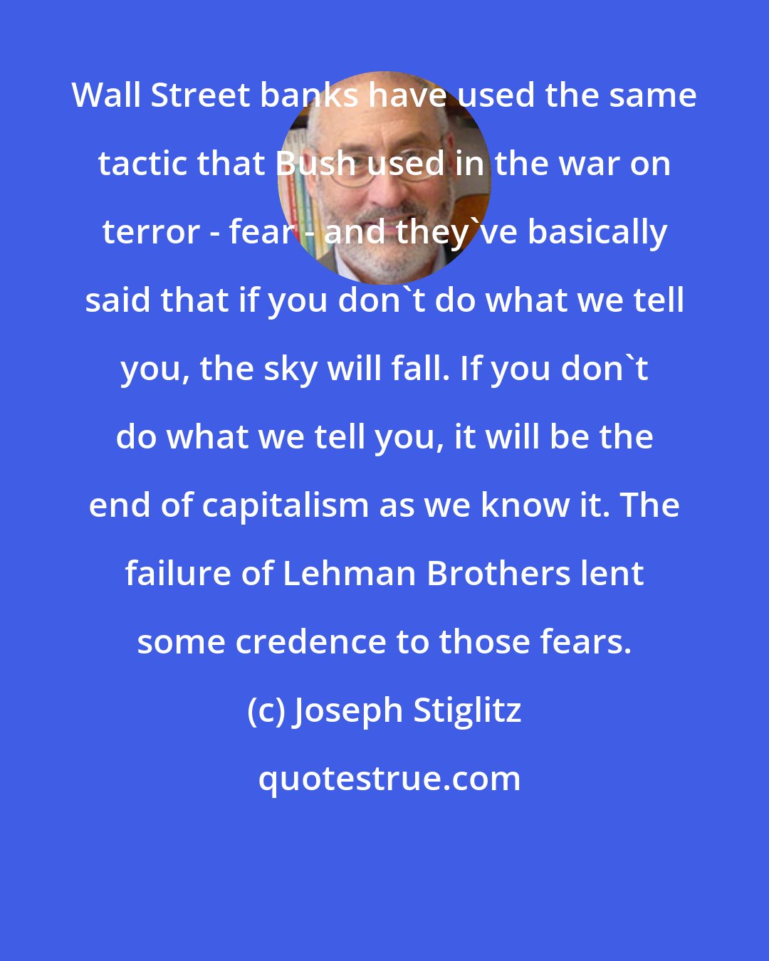Joseph Stiglitz: Wall Street banks have used the same tactic that Bush used in the war on terror - fear - and they've basically said that if you don't do what we tell you, the sky will fall. If you don't do what we tell you, it will be the end of capitalism as we know it. The failure of Lehman Brothers lent some credence to those fears.