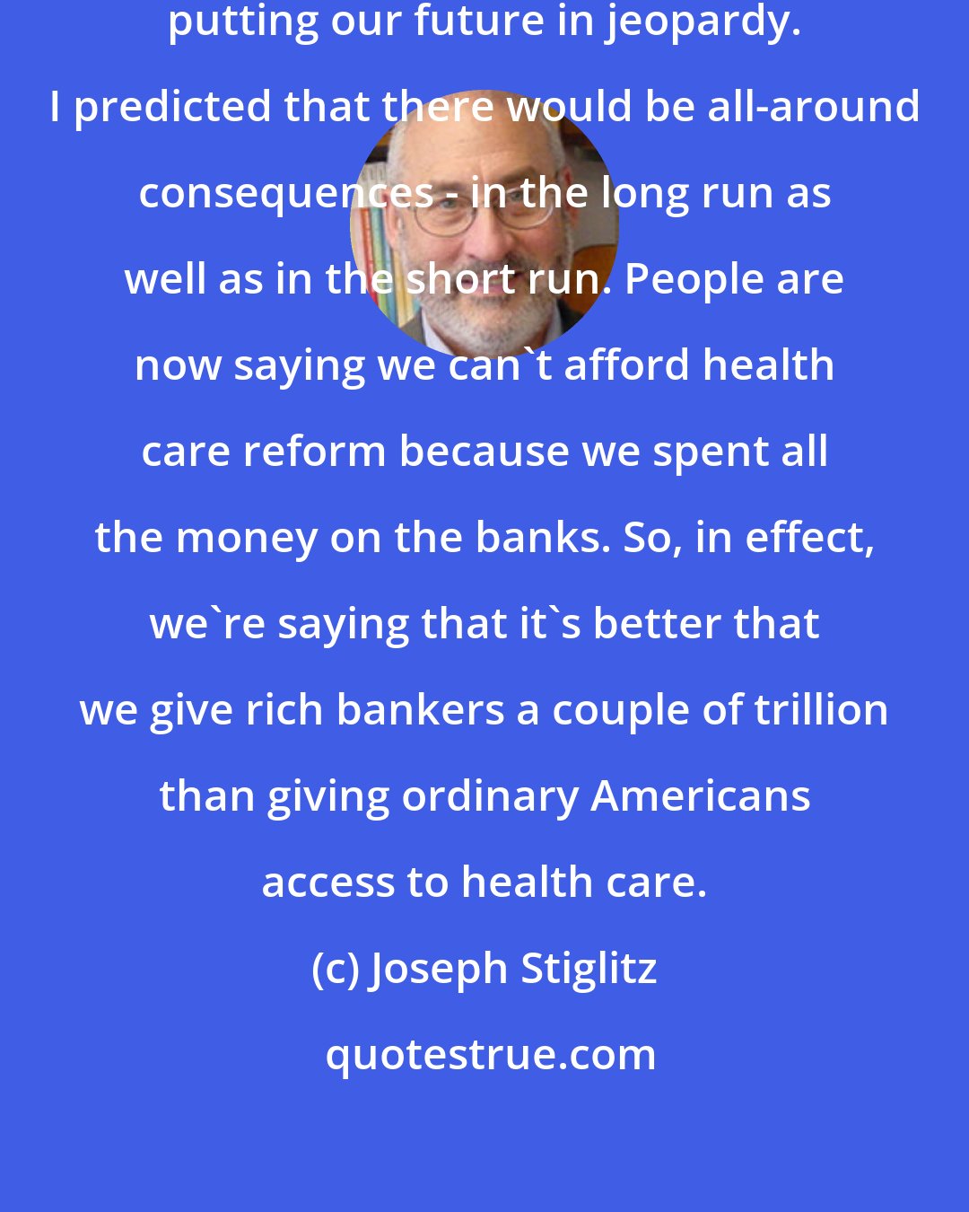 Joseph Stiglitz: We could have saved Wall Street without putting our future in jeopardy. I predicted that there would be all-around consequences - in the long run as well as in the short run. People are now saying we can't afford health care reform because we spent all the money on the banks. So, in effect, we're saying that it's better that we give rich bankers a couple of trillion than giving ordinary Americans access to health care.