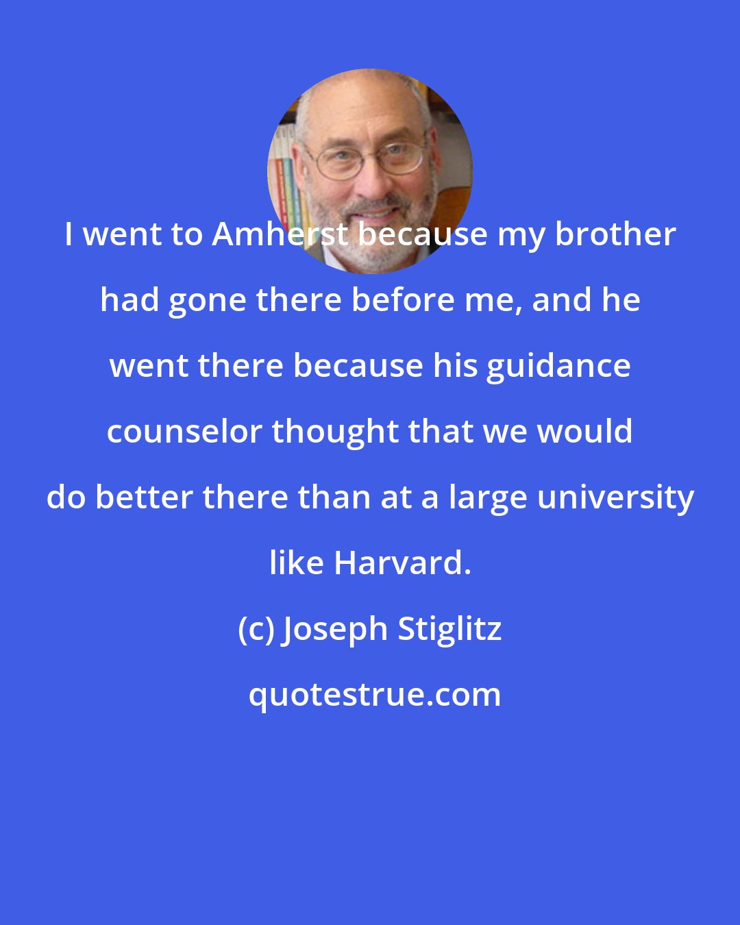 Joseph Stiglitz: I went to Amherst because my brother had gone there before me, and he went there because his guidance counselor thought that we would do better there than at a large university like Harvard.