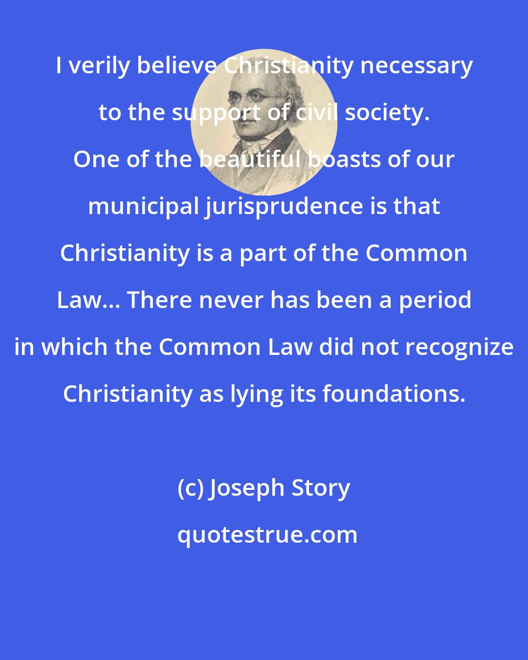 Joseph Story: I verily believe Christianity necessary to the support of civil society. One of the beautiful boasts of our municipal jurisprudence is that Christianity is a part of the Common Law... There never has been a period in which the Common Law did not recognize Christianity as lying its foundations.