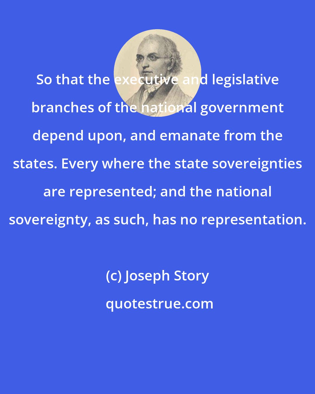 Joseph Story: So that the executive and legislative branches of the national government depend upon, and emanate from the states. Every where the state sovereignties are represented; and the national sovereignty, as such, has no representation.