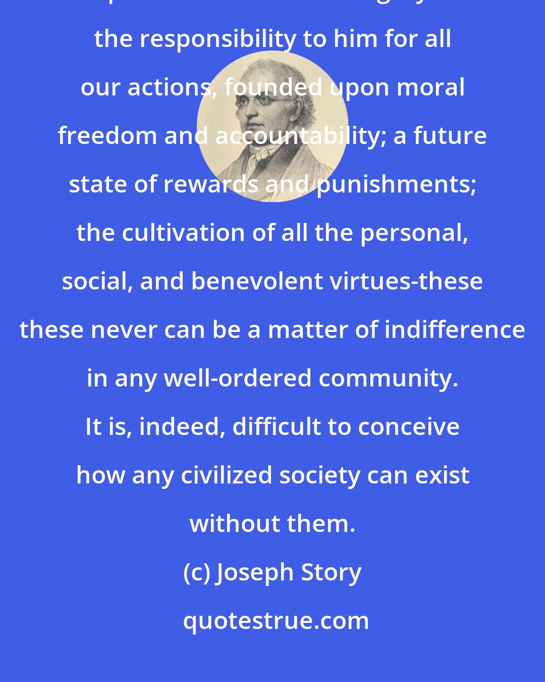 Joseph Story: The promulgation of the great doctrines of religion, the being, and attributes, and providence of one Almighty God: the responsibility to him for all our actions, founded upon moral freedom and accountability; a future state of rewards and punishments; the cultivation of all the personal, social, and benevolent virtues-these these never can be a matter of indifference in any well-ordered community. It is, indeed, difficult to conceive how any civilized society can exist without them.