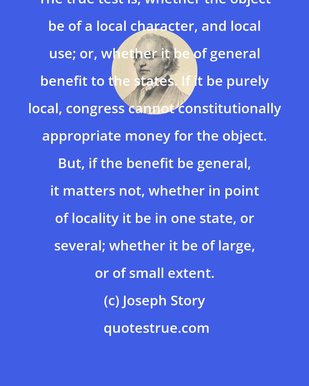 Joseph Story: The true test is, whether the object be of a local character, and local use; or, whether it be of general benefit to the states. If it be purely local, congress cannot constitutionally appropriate money for the object. But, if the benefit be general, it matters not, whether in point of locality it be in one state, or several; whether it be of large, or of small extent.