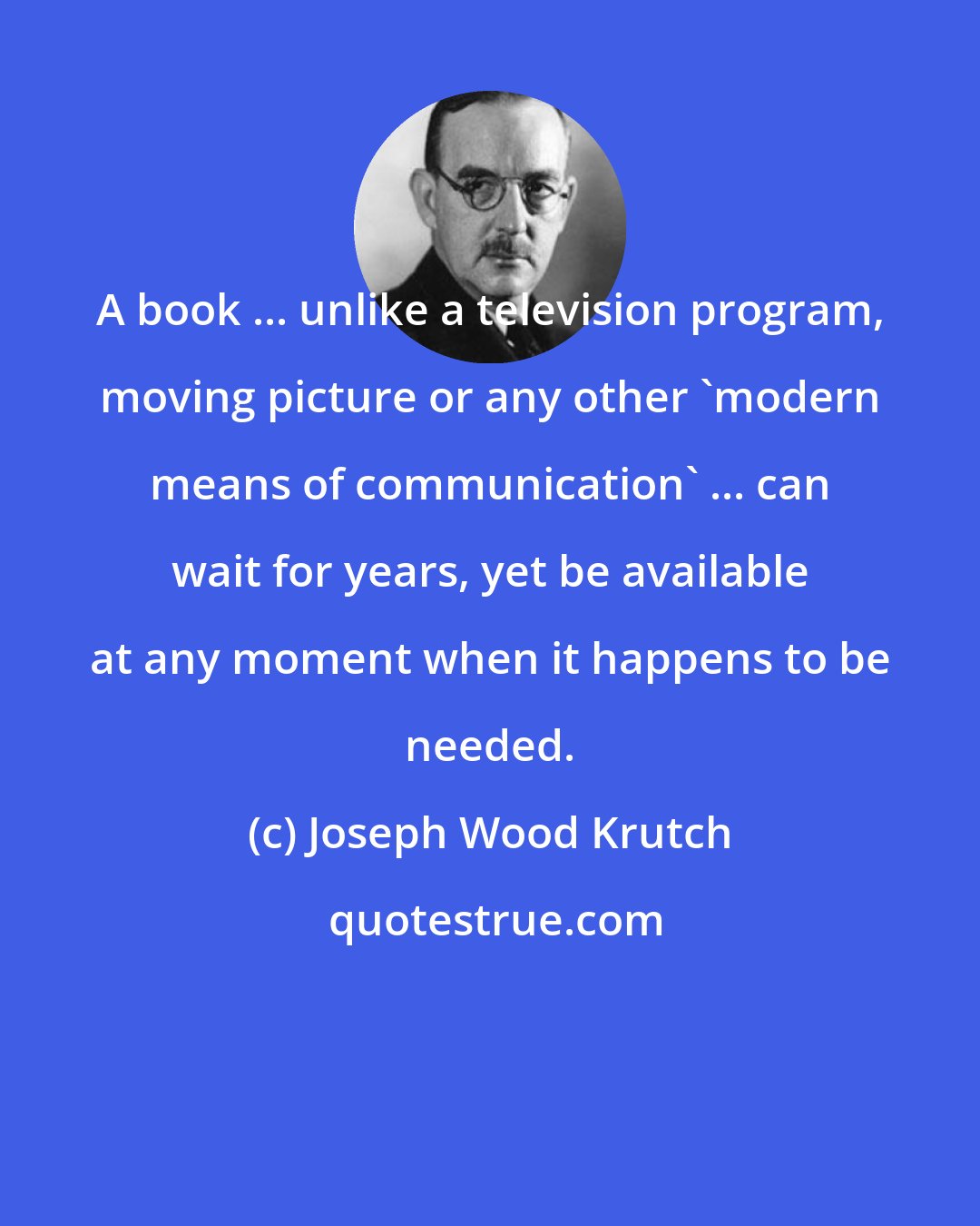 Joseph Wood Krutch: A book ... unlike a television program, moving picture or any other 'modern means of communication' ... can wait for years, yet be available at any moment when it happens to be needed.