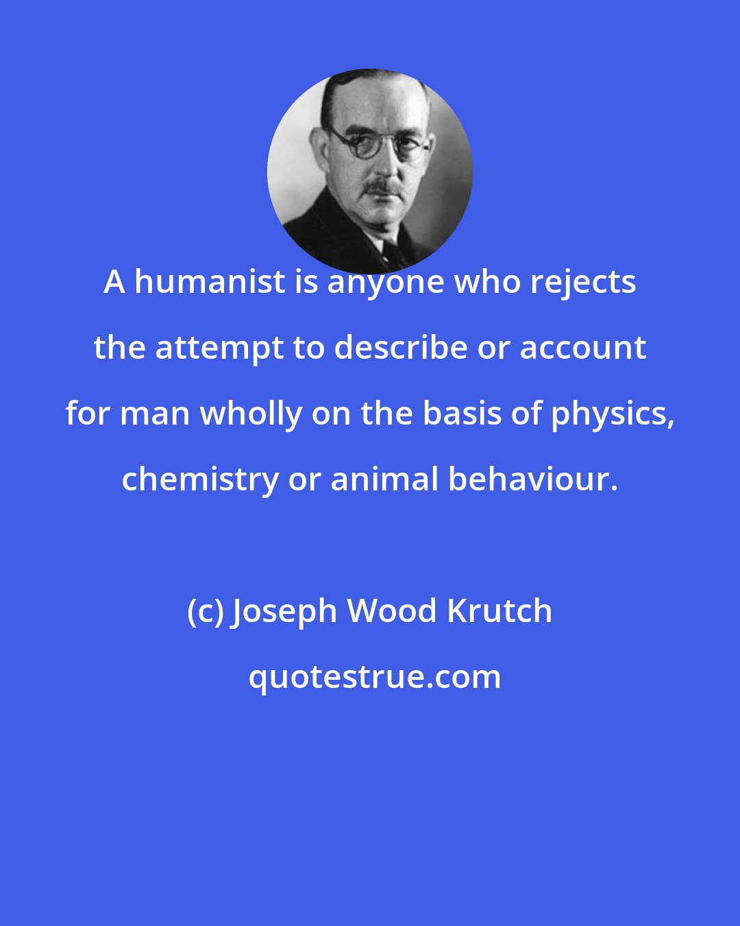 Joseph Wood Krutch: A humanist is anyone who rejects the attempt to describe or account for man wholly on the basis of physics, chemistry or animal behaviour.