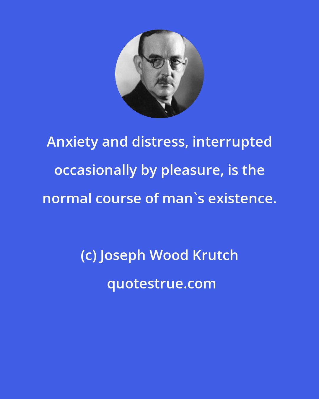 Joseph Wood Krutch: Anxiety and distress, interrupted occasionally by pleasure, is the normal course of man's existence.