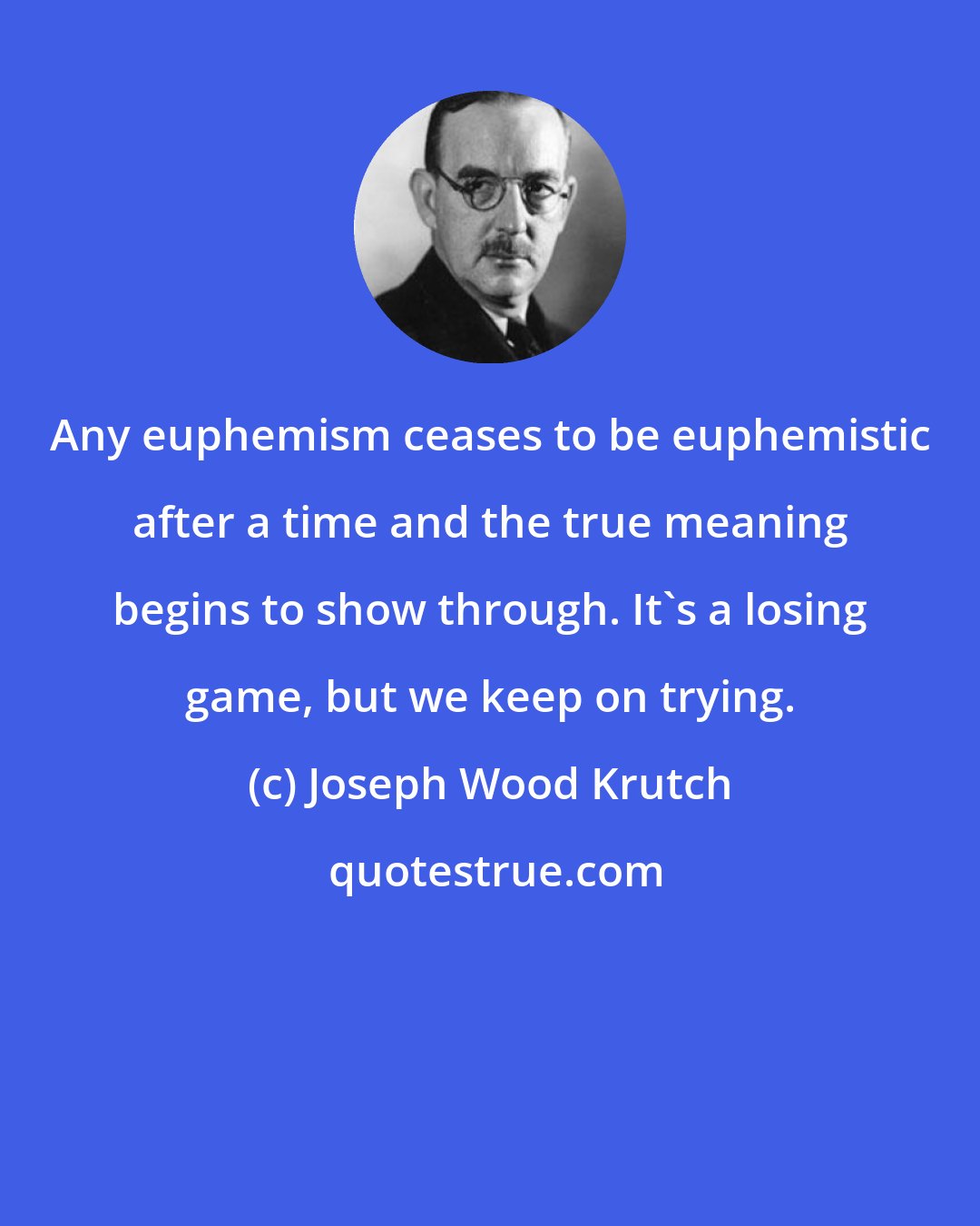 Joseph Wood Krutch: Any euphemism ceases to be euphemistic after a time and the true meaning begins to show through. It's a losing game, but we keep on trying.