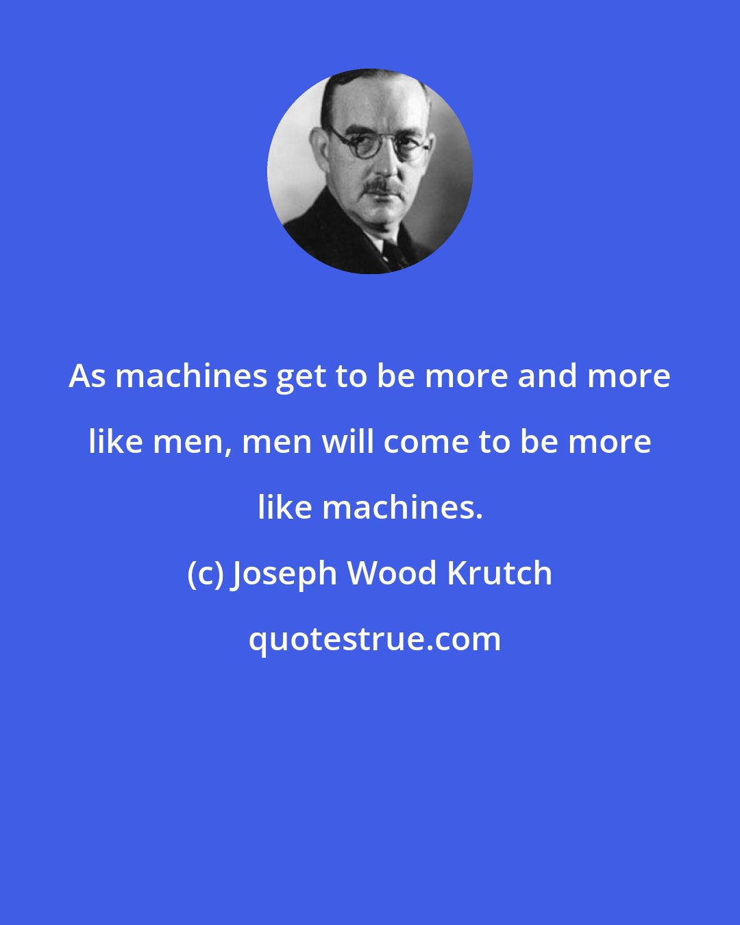 Joseph Wood Krutch: As machines get to be more and more like men, men will come to be more like machines.