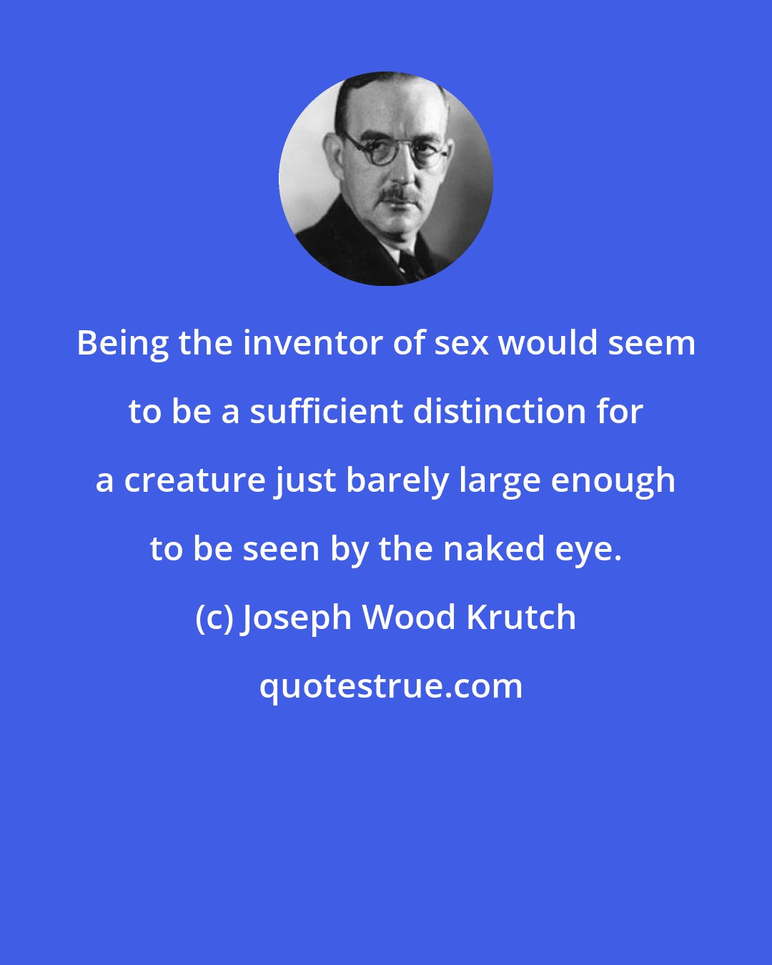 Joseph Wood Krutch: Being the inventor of sex would seem to be a sufficient distinction for a creature just barely large enough to be seen by the naked eye.