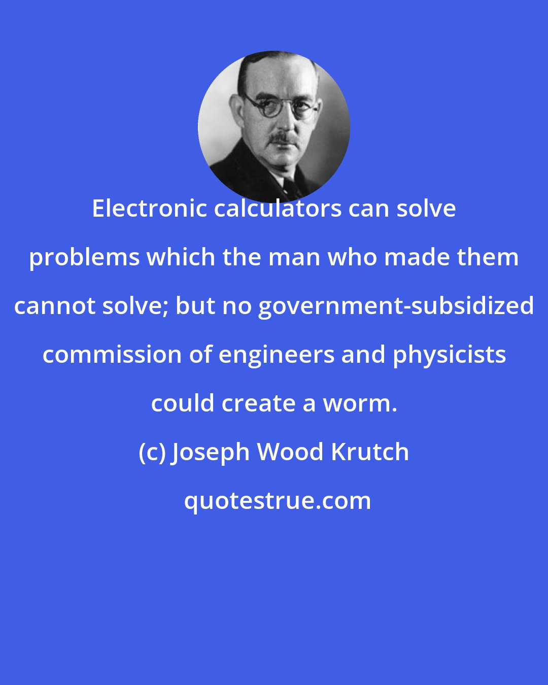 Joseph Wood Krutch: Electronic calculators can solve problems which the man who made them cannot solve; but no government-subsidized commission of engineers and physicists could create a worm.