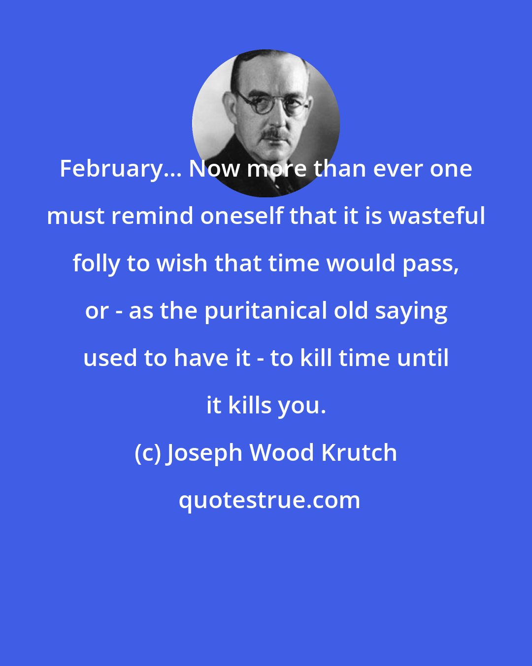 Joseph Wood Krutch: February... Now more than ever one must remind oneself that it is wasteful folly to wish that time would pass, or - as the puritanical old saying used to have it - to kill time until it kills you.