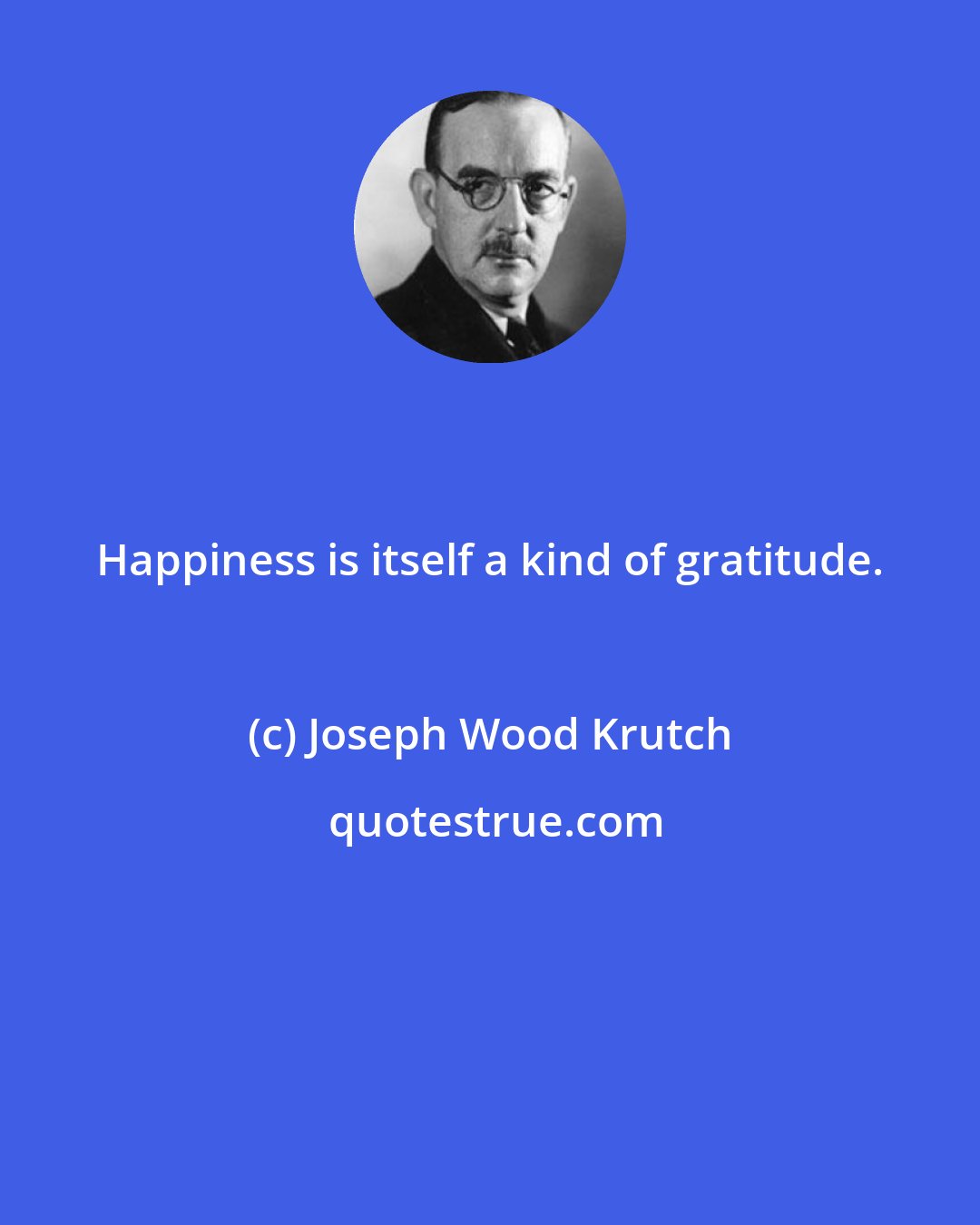 Joseph Wood Krutch: Happiness is itself a kind of gratitude.