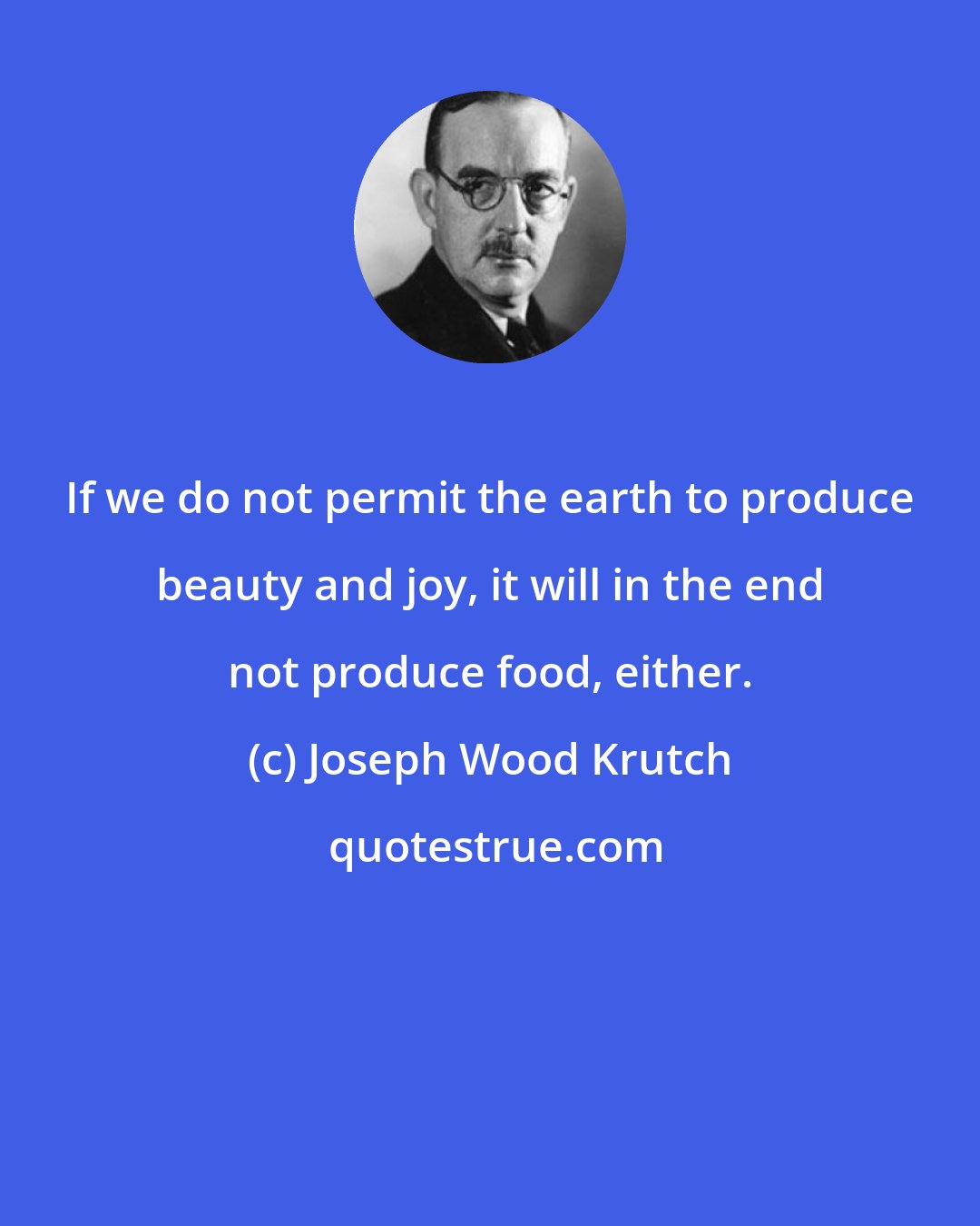 Joseph Wood Krutch: If we do not permit the earth to produce beauty and joy, it will in the end not produce food, either.