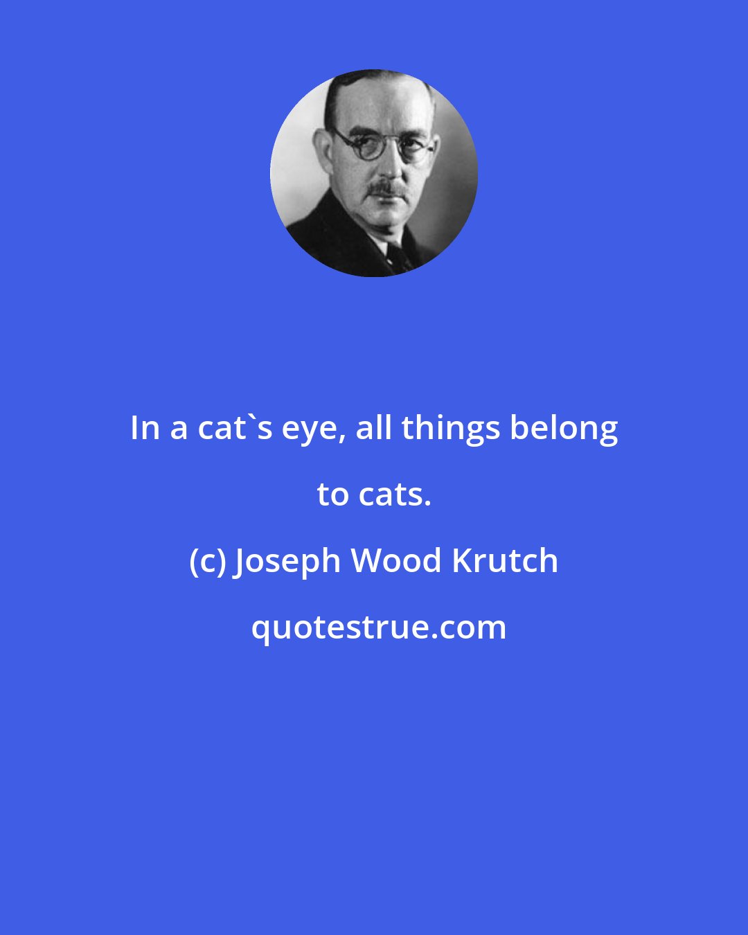 Joseph Wood Krutch: In a cat's eye, all things belong to cats.