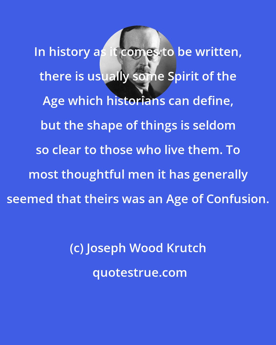 Joseph Wood Krutch: In history as it comes to be written, there is usually some Spirit of the Age which historians can define, but the shape of things is seldom so clear to those who live them. To most thoughtful men it has generally seemed that theirs was an Age of Confusion.