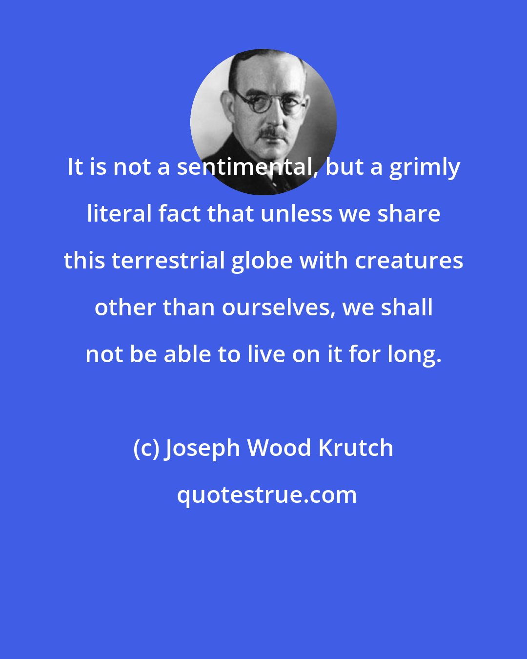 Joseph Wood Krutch: It is not a sentimental, but a grimly literal fact that unless we share this terrestrial globe with creatures other than ourselves, we shall not be able to live on it for long.