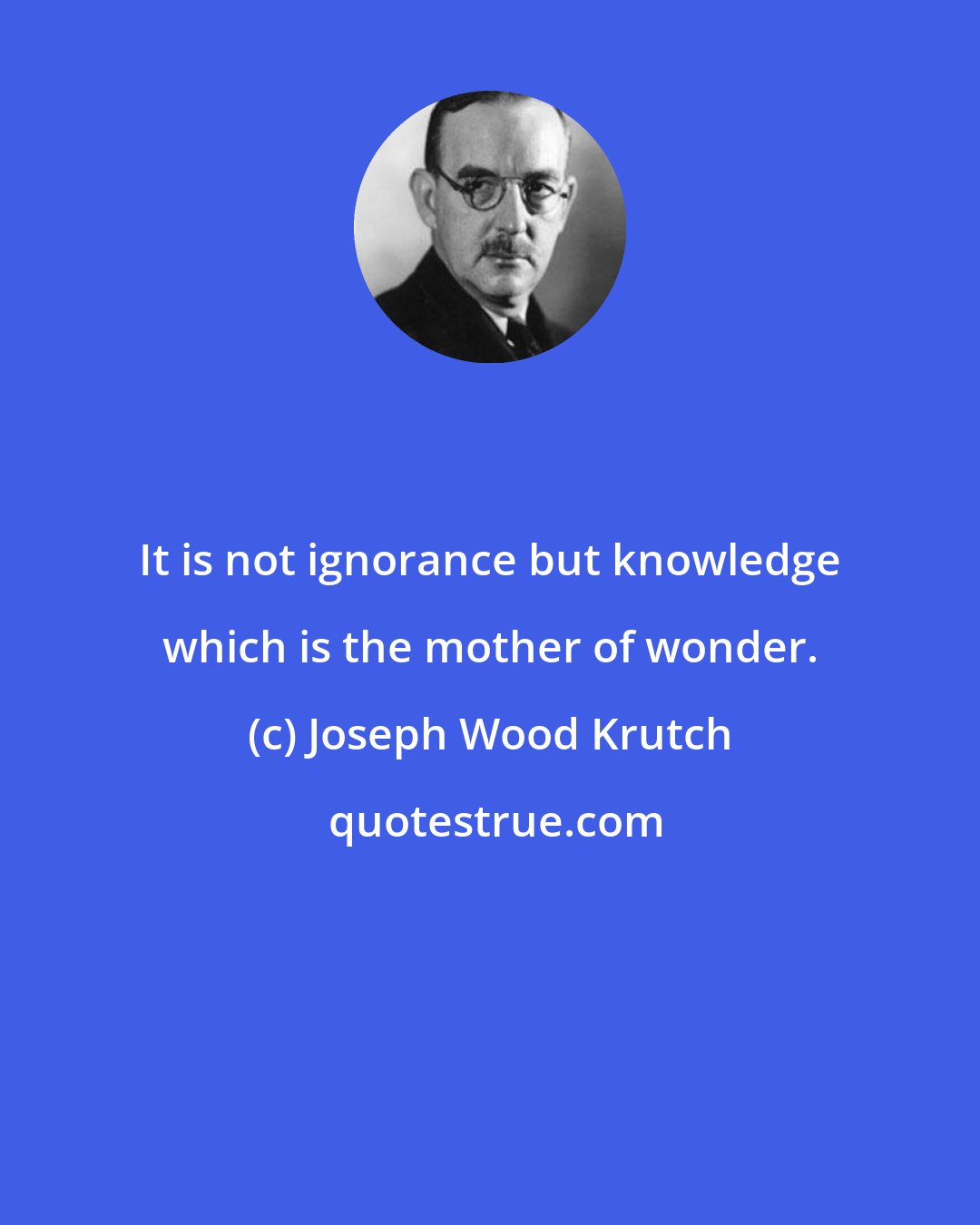 Joseph Wood Krutch: It is not ignorance but knowledge which is the mother of wonder.