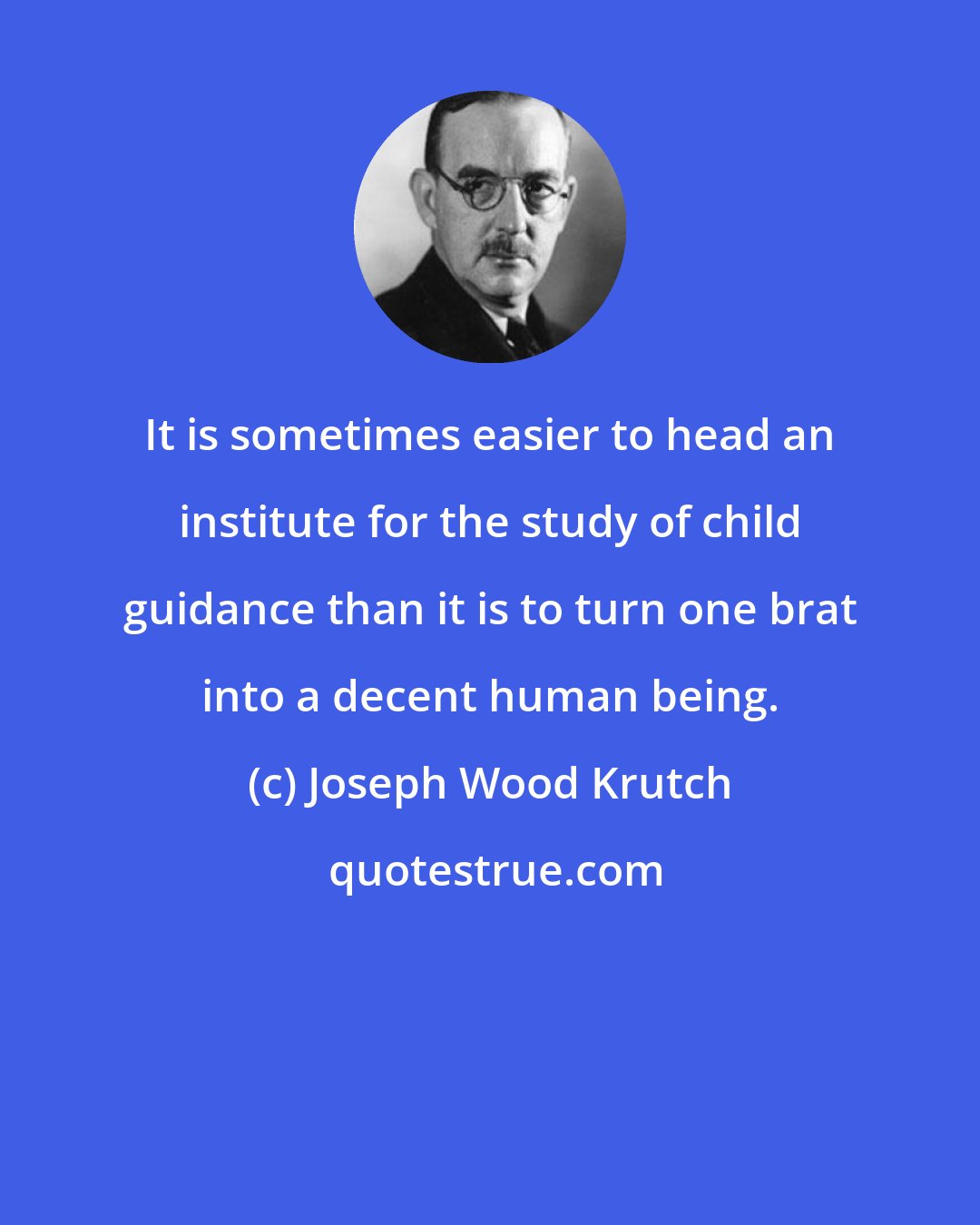 Joseph Wood Krutch: It is sometimes easier to head an institute for the study of child guidance than it is to turn one brat into a decent human being.