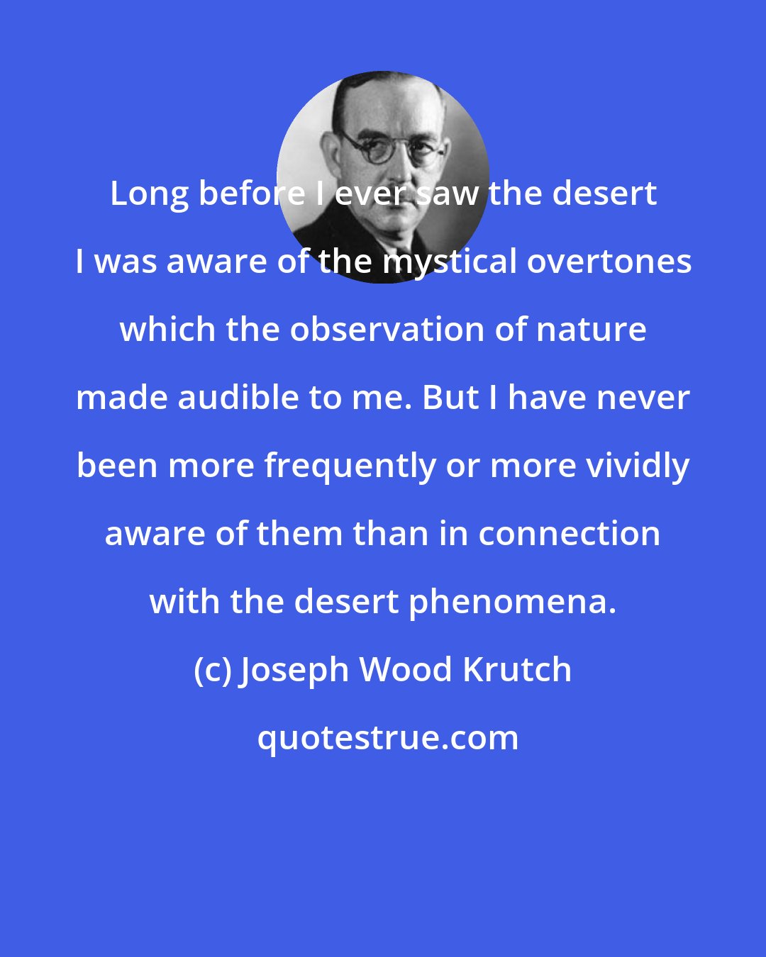 Joseph Wood Krutch: Long before I ever saw the desert I was aware of the mystical overtones which the observation of nature made audible to me. But I have never been more frequently or more vividly aware of them than in connection with the desert phenomena.