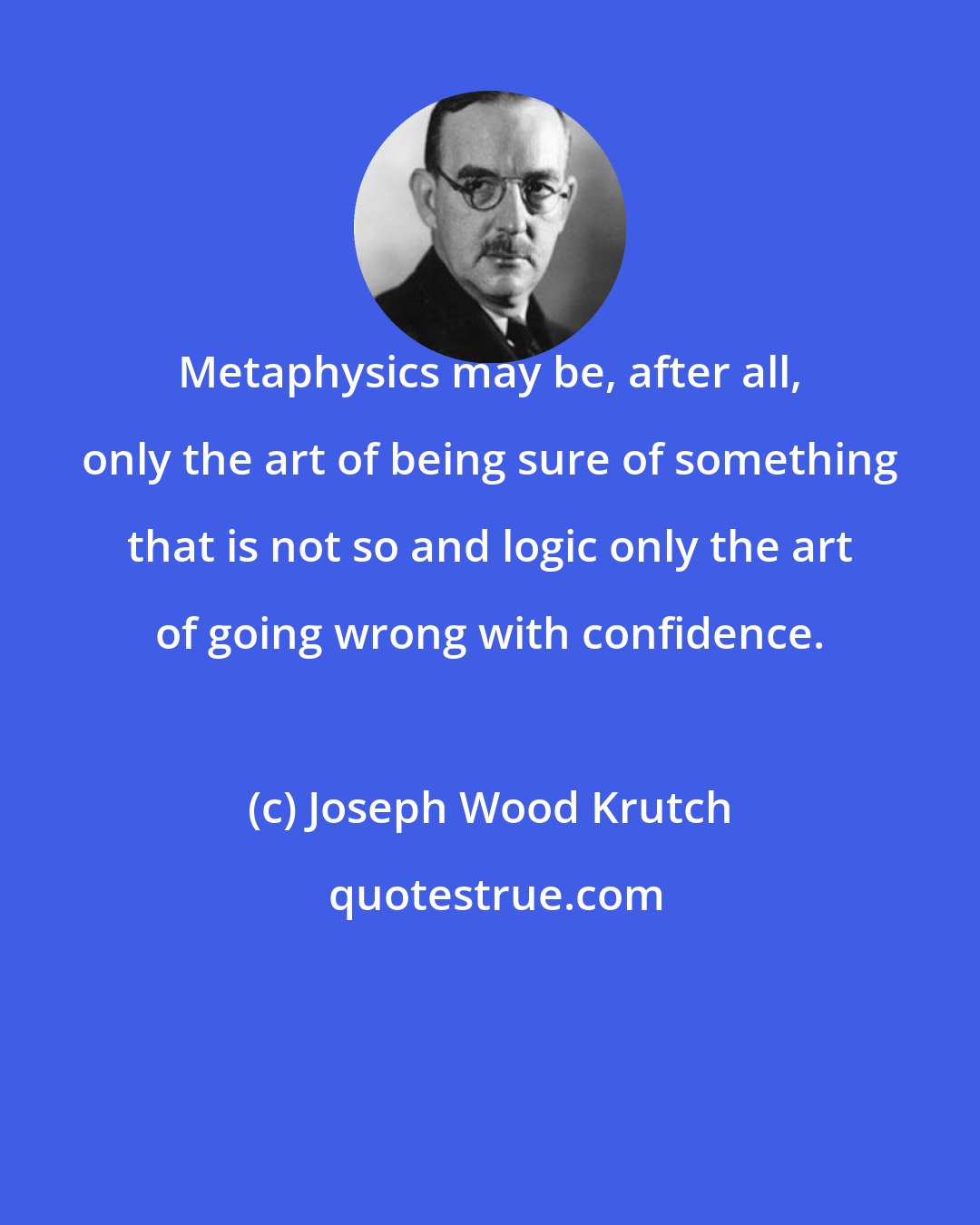 Joseph Wood Krutch: Metaphysics may be, after all, only the art of being sure of something that is not so and logic only the art of going wrong with confidence.