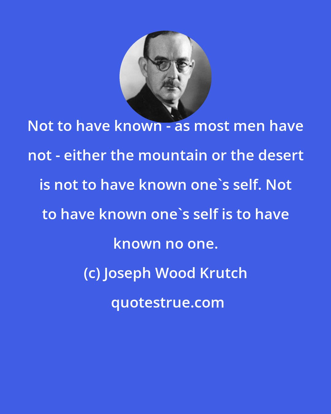 Joseph Wood Krutch: Not to have known - as most men have not - either the mountain or the desert is not to have known one's self. Not to have known one's self is to have known no one.