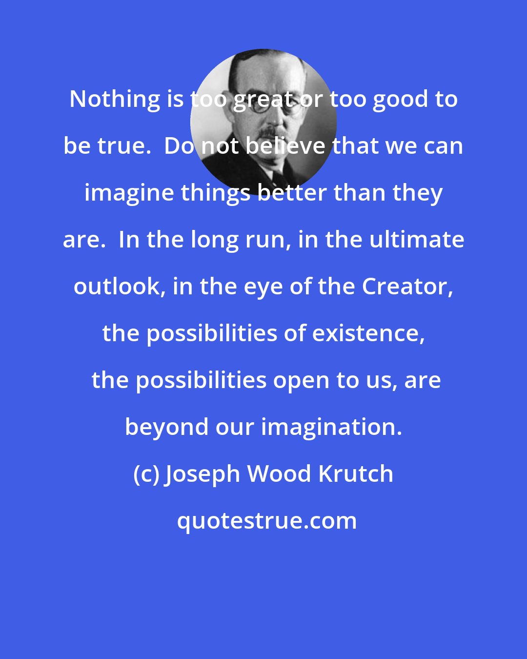 Joseph Wood Krutch: Nothing is too great or too good to be true.  Do not believe that we can imagine things better than they are.  In the long run, in the ultimate outlook, in the eye of the Creator, the possibilities of existence,  the possibilities open to us, are beyond our imagination.