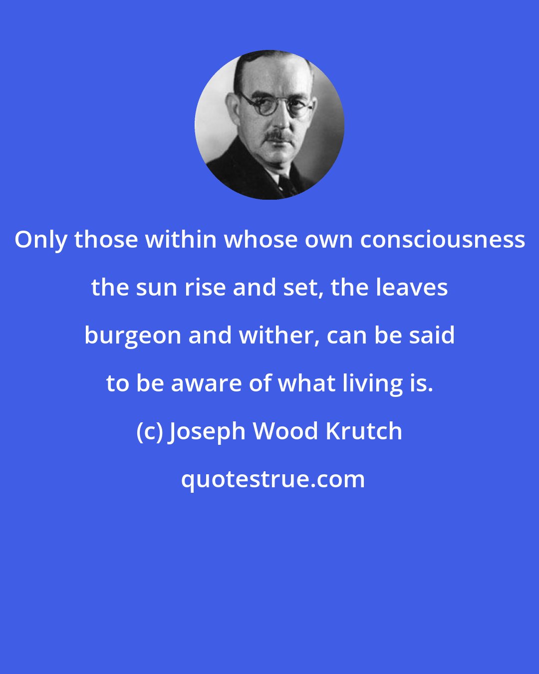Joseph Wood Krutch: Only those within whose own consciousness the sun rise and set, the leaves burgeon and wither, can be said to be aware of what living is.