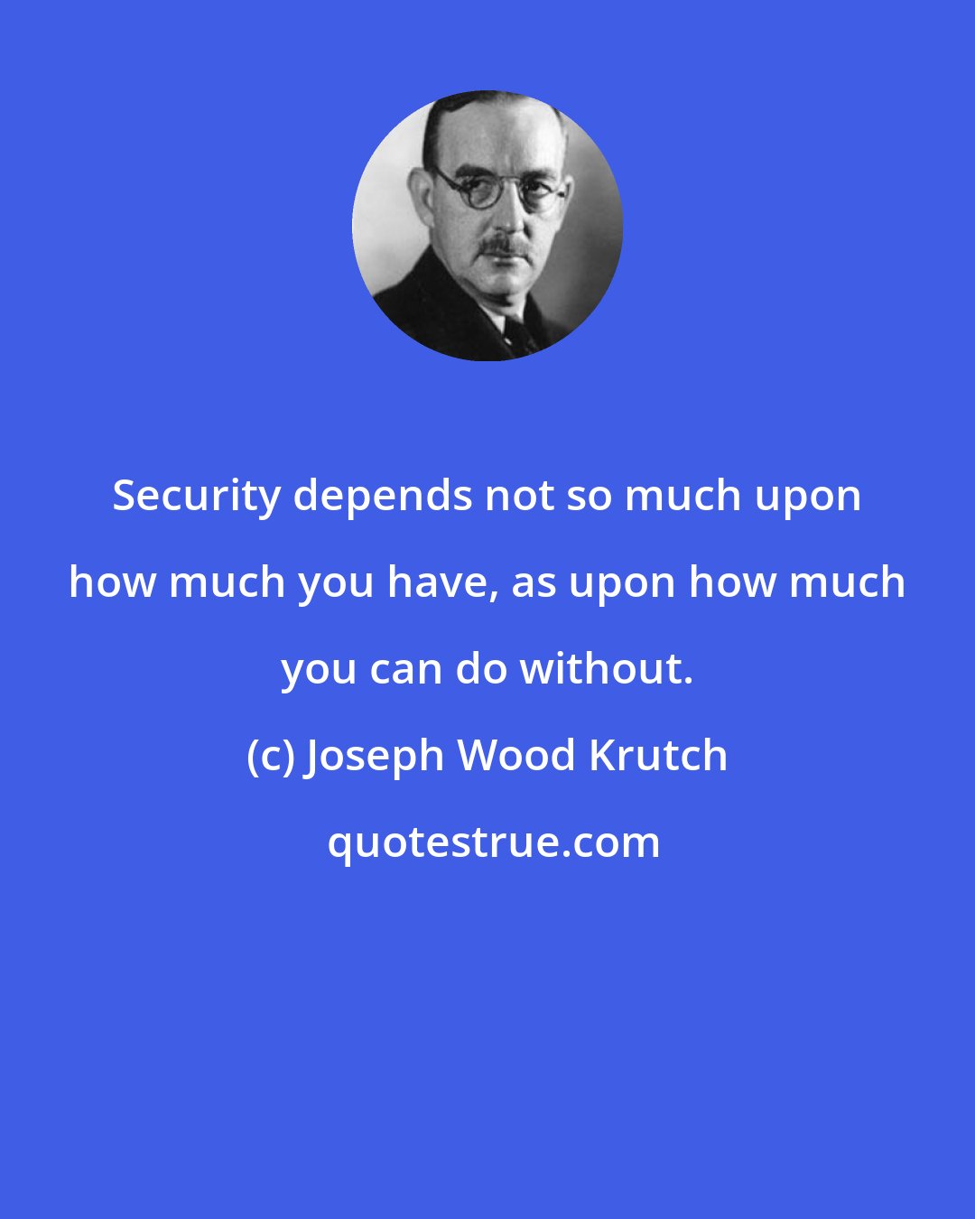 Joseph Wood Krutch: Security depends not so much upon how much you have, as upon how much you can do without.